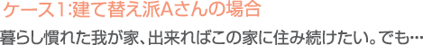 ケース１：建て替え派Ａさんの場合／暮らし慣れた我が家、出来ればこの家に住み続けたい。でも…