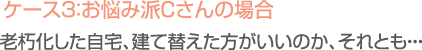 ケース３：お悩み派Ｃさんの場合／老朽化した自宅、建て替えた方がいいのか、それとも…